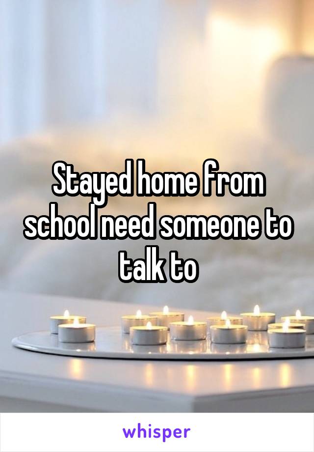Stayed home from school need someone to talk to