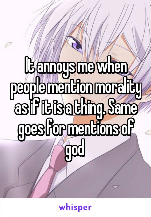 It annoys me when people mention morality as if it is a thing. Same goes for mentions of god 