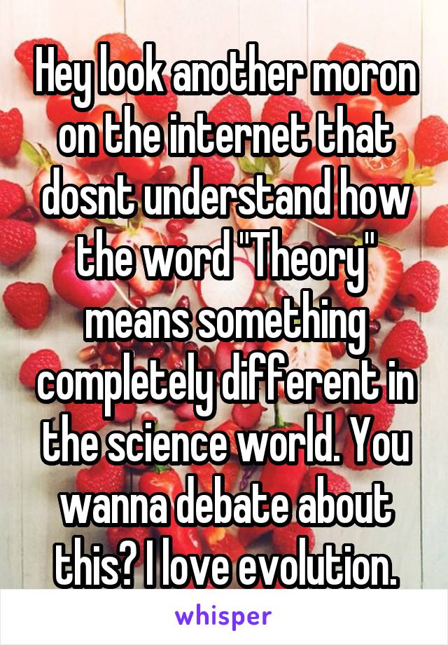 Hey look another moron on the internet that dosnt understand how the word "Theory" means something completely different in the science world. You wanna debate about this? I love evolution.