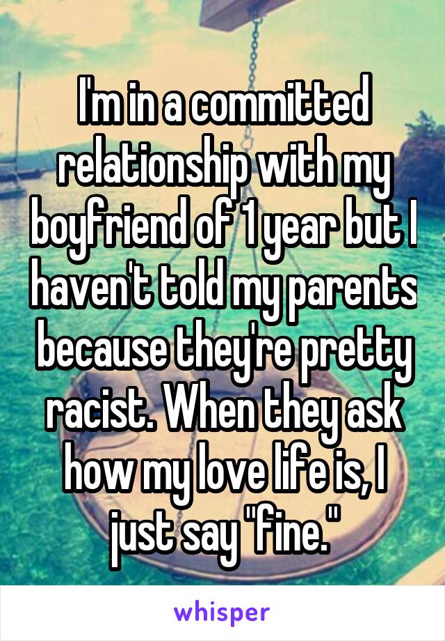 I'm in a committed relationship with my boyfriend of 1 year but I haven't told my parents because they're pretty racist. When they ask how my love life is, I just say "fine."