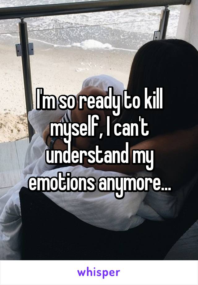 I'm so ready to kill myself, I can't understand my emotions anymore...