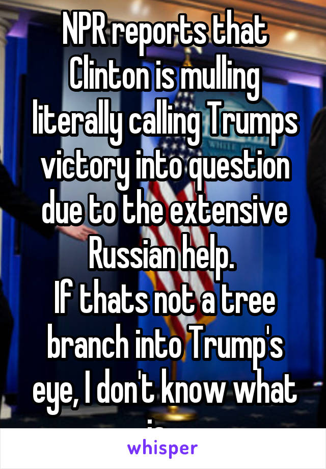 NPR reports that Clinton is mulling literally calling Trumps victory into question due to the extensive Russian help. 
If thats not a tree branch into Trump's eye, I don't know what is...