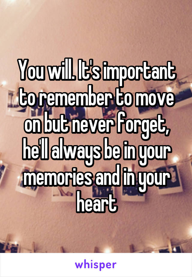You will. It's important to remember to move on but never forget, he'll always be in your memories and in your heart