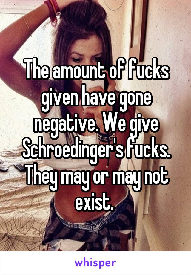 The amount of fucks given have gone negative. We give Schroedinger's fucks. They may or may not exist. 