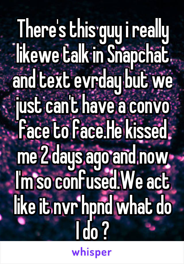There's this guy i really likewe talk in Snapchat and text evrday but we just can't have a convo face to face.He kissed me 2 days ago and now I'm so confused.We act like it nvr hpnd what do I do ?