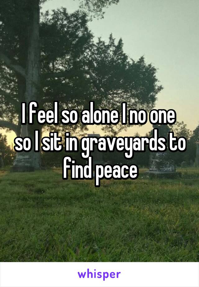 I feel so alone I no one  so I sit in graveyards to find peace