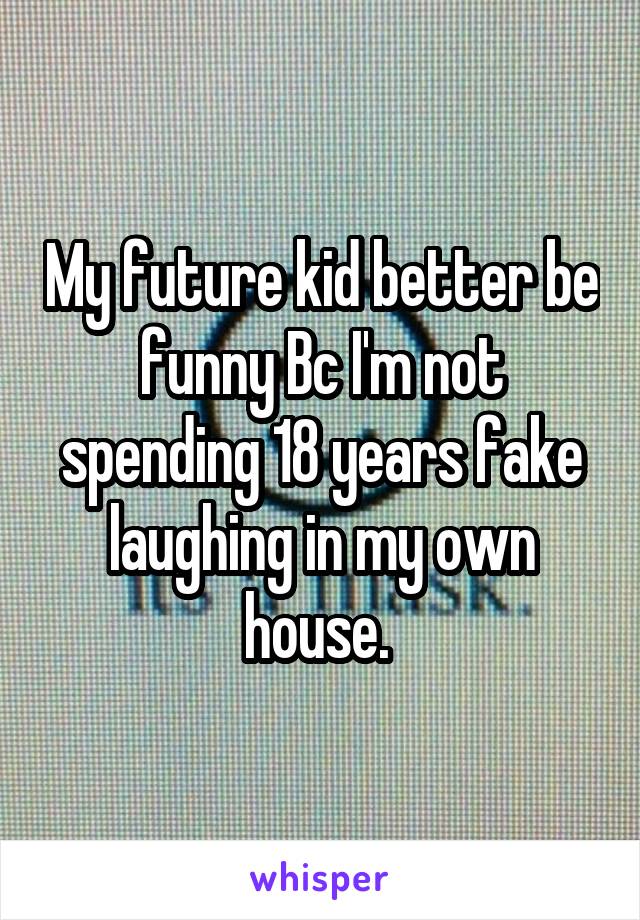 My future kid better be funny Bc I'm not spending 18 years fake laughing in my own house. 