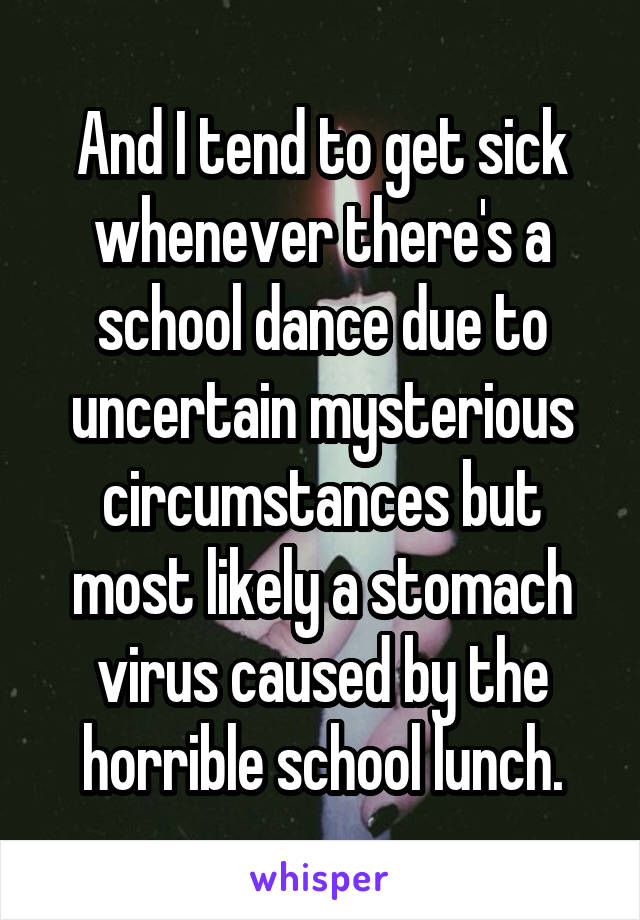 And I tend to get sick whenever there's a school dance due to uncertain mysterious circumstances but most likely a stomach virus caused by the horrible school lunch.