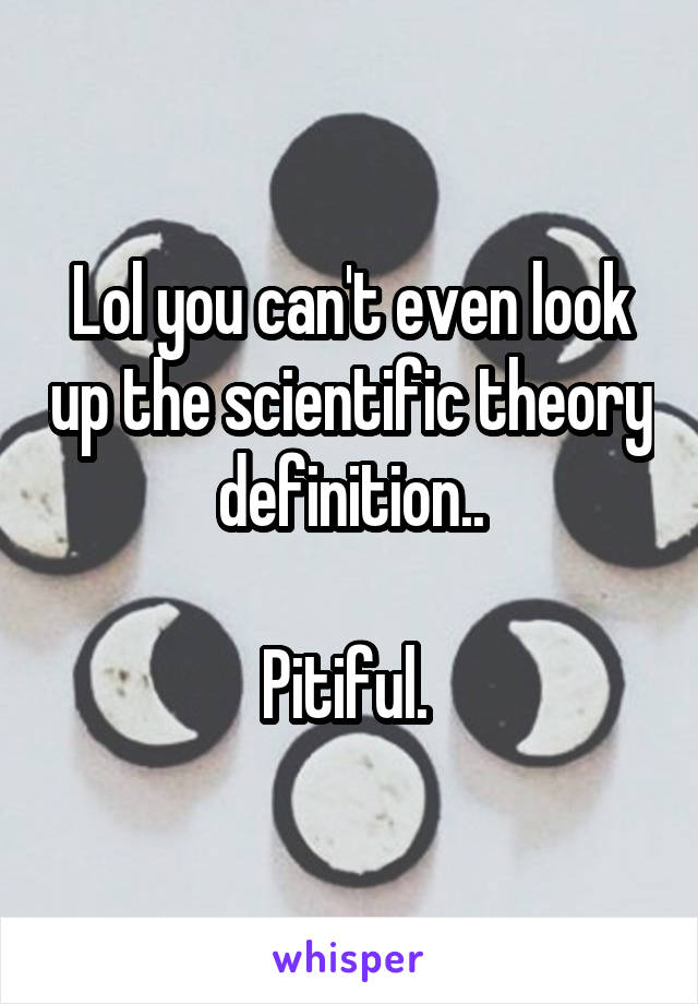 Lol you can't even look up the scientific theory definition..

Pitiful. 
