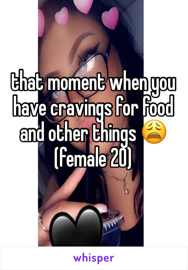 that moment when you have cravings for food and other things 😩 
(female 20)

