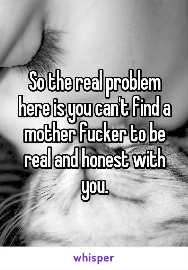 So the real problem here is you can't find a mother fucker to be real and honest with you.
