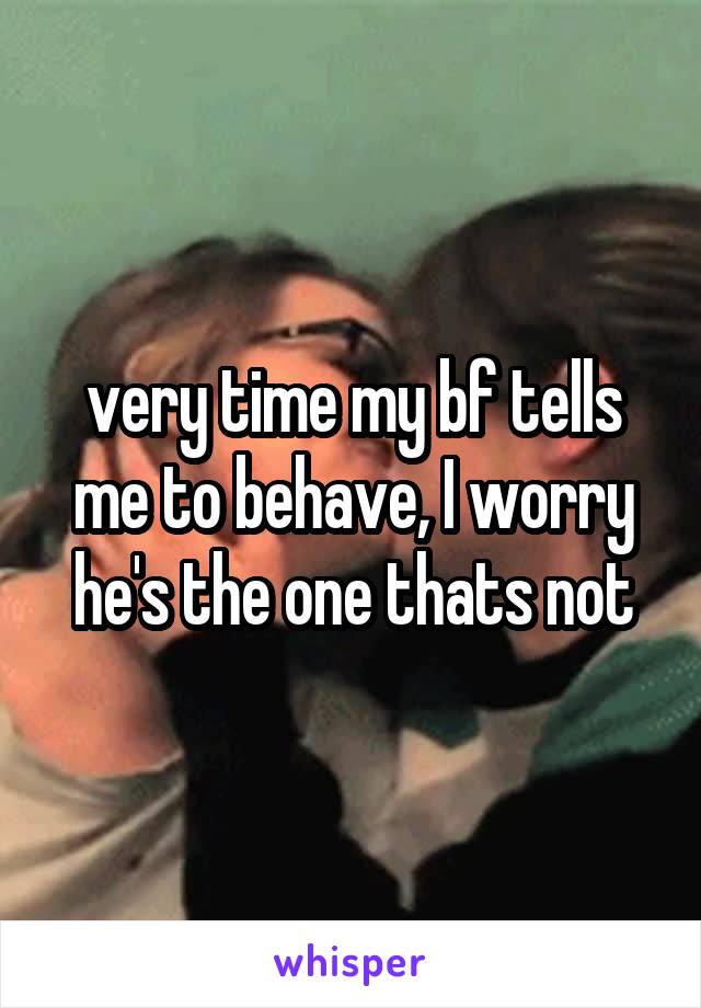 very time my bf tells me to behave, I worry he's the one thats not
