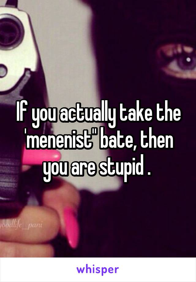 If you actually take the 'menenist" bate, then you are stupid . 