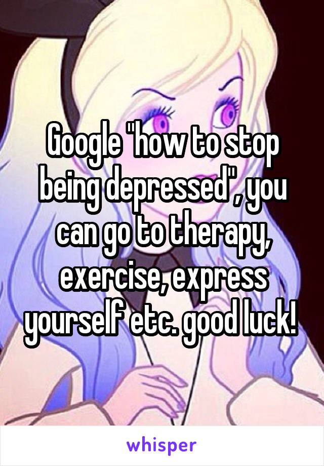 Google "how to stop being depressed", you can go to therapy, exercise, express yourself etc. good luck! 
