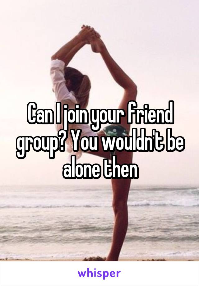 Can I join your friend group? You wouldn't be alone then
