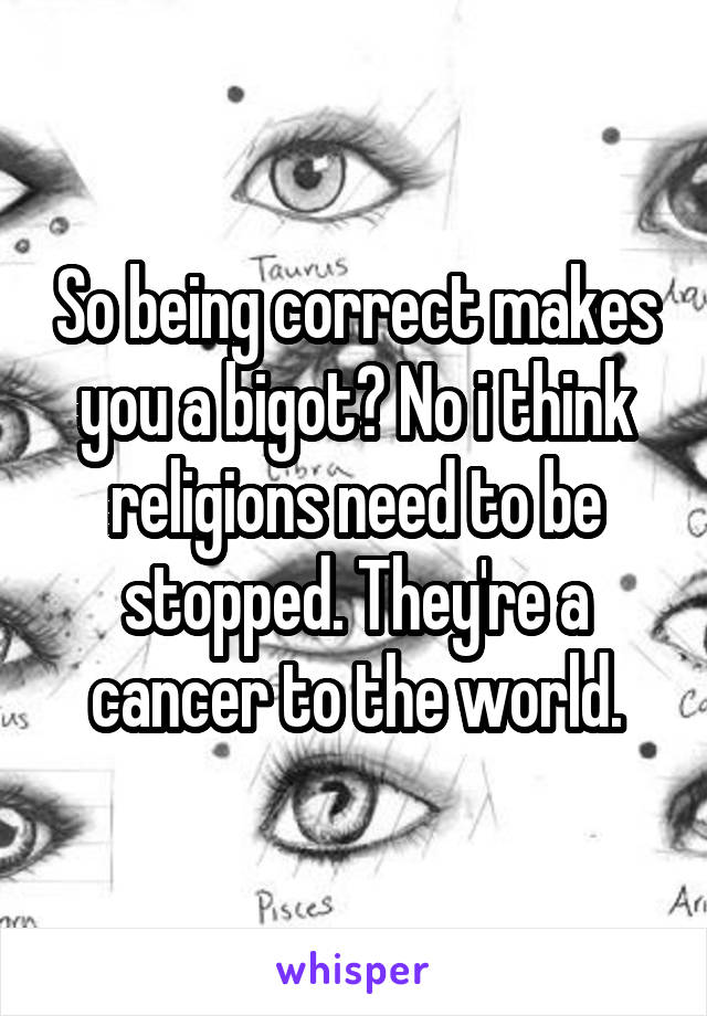 So being correct makes you a bigot? No i think religions need to be stopped. They're a cancer to the world.