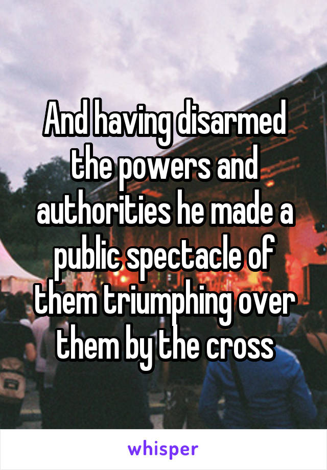 And having disarmed the powers and authorities he made a public spectacle of them triumphing over them by the cross