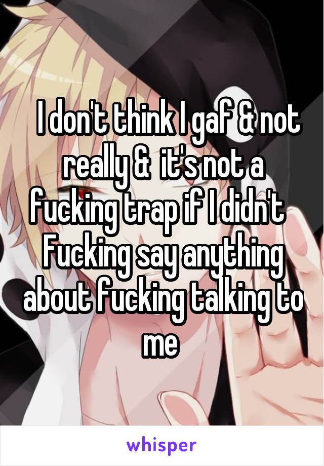  I don't think I gaf & not really &  it's not a fucking trap if I didn't   Fucking say anything about fucking talking to me 