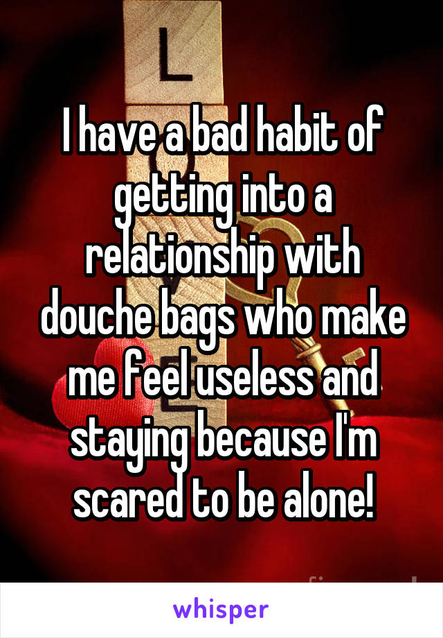 I have a bad habit of getting into a relationship with douche bags who make me feel useless and staying because I'm scared to be alone!