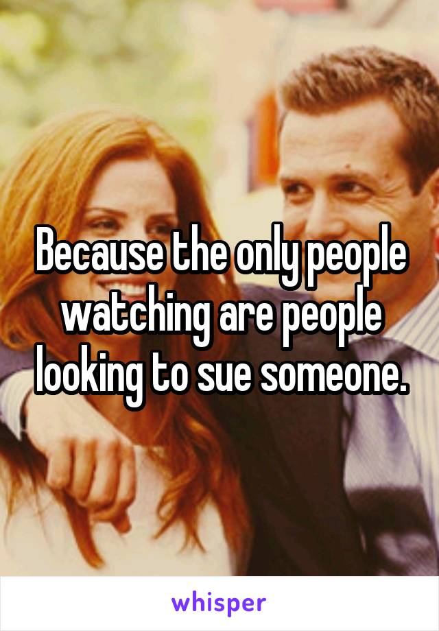 Because the only people watching are people looking to sue someone.