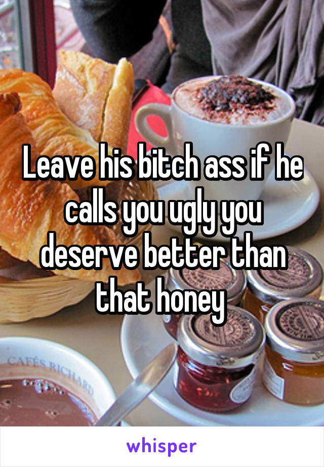 Leave his bitch ass if he calls you ugly you deserve better than that honey 