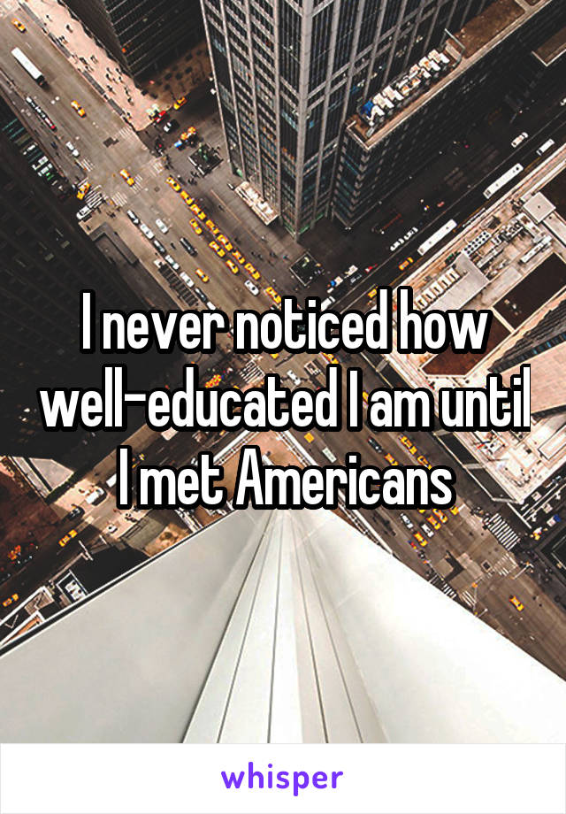 I never noticed how well-educated I am until I met Americans