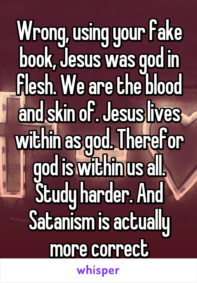 Wrong, using your fake book, Jesus was god in flesh. We are the blood and skin of. Jesus lives within as god. Therefor god is within us all. Study harder. And Satanism is actually more correct