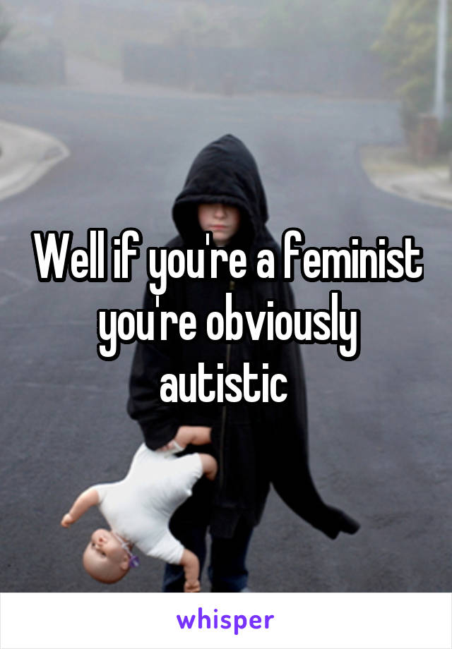 Well if you're a feminist you're obviously autistic 