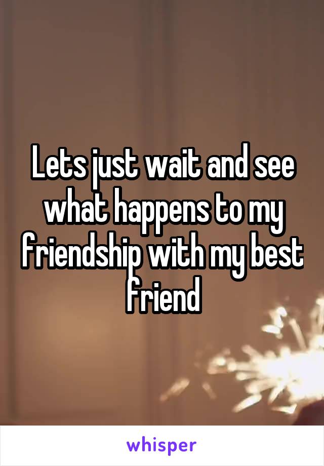 Lets just wait and see what happens to my friendship with my best friend