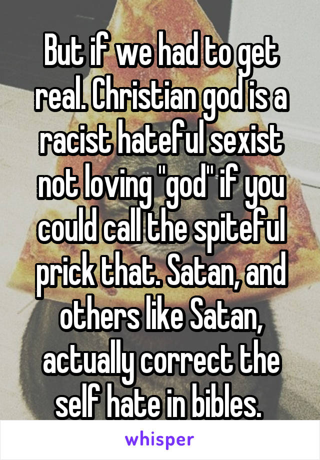 But if we had to get real. Christian god is a racist hateful sexist not loving "god" if you could call the spiteful prick that. Satan, and others like Satan, actually correct the self hate in bibles. 