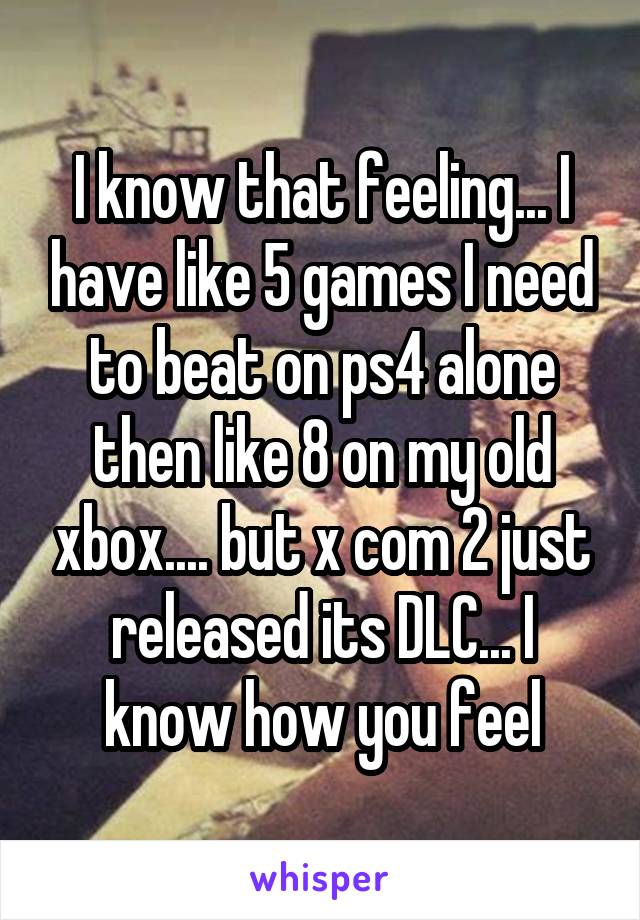 I know that feeling... I have like 5 games I need to beat on ps4 alone then like 8 on my old xbox.... but x com 2 just released its DLC... I know how you feel