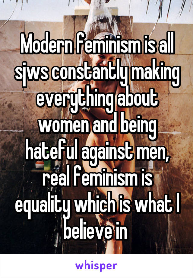 Modern feminism is all sjws constantly making everything about women and being hateful against men, real feminism is equality which is what I believe in 