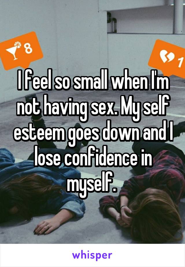 I feel so small when I'm not having sex. My self esteem goes down and I lose confidence in myself. 