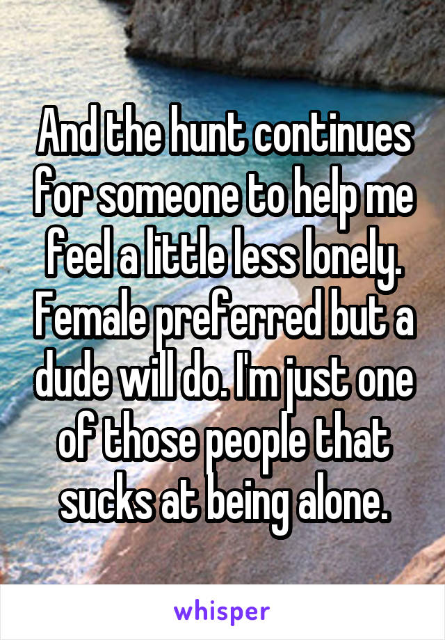 And the hunt continues for someone to help me feel a little less lonely. Female preferred but a dude will do. I'm just one of those people that sucks at being alone.