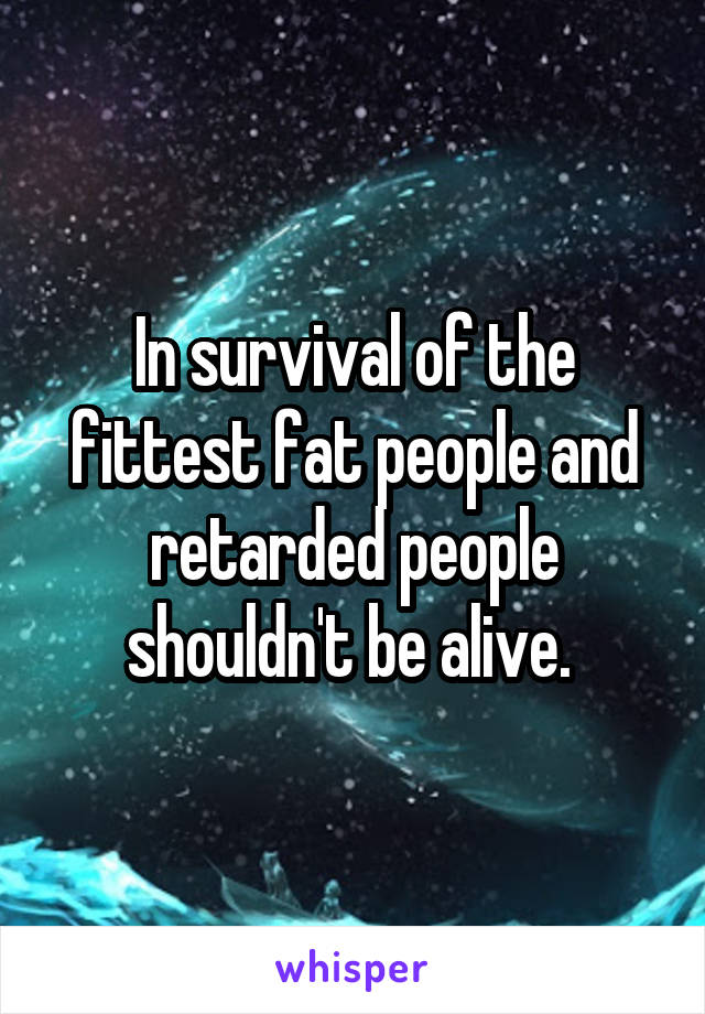 In survival of the fittest fat people and retarded people shouldn't be alive. 