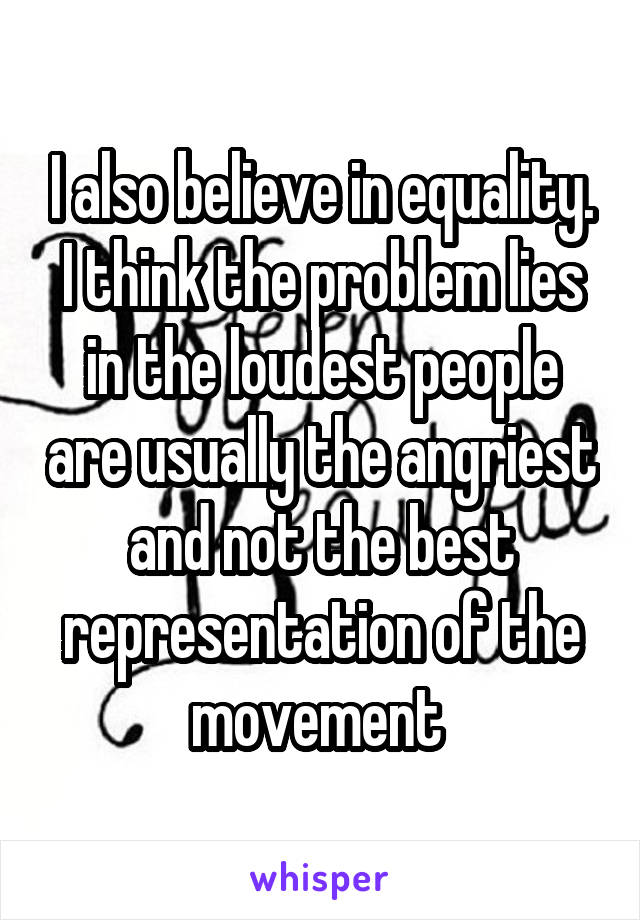 I also believe in equality. I think the problem lies in the loudest people are usually the angriest and not the best representation of the movement 