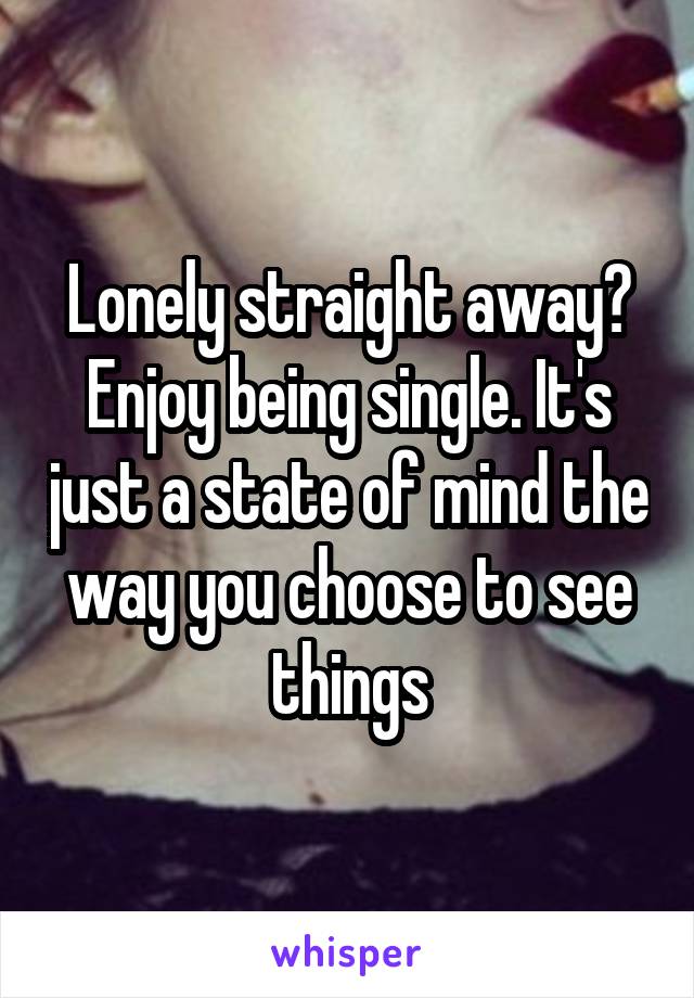 Lonely straight away? Enjoy being single. It's just a state of mind the way you choose to see things