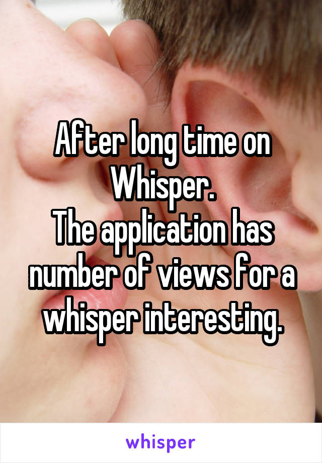 After long time on Whisper.
The application has number of views for a whisper interesting.
