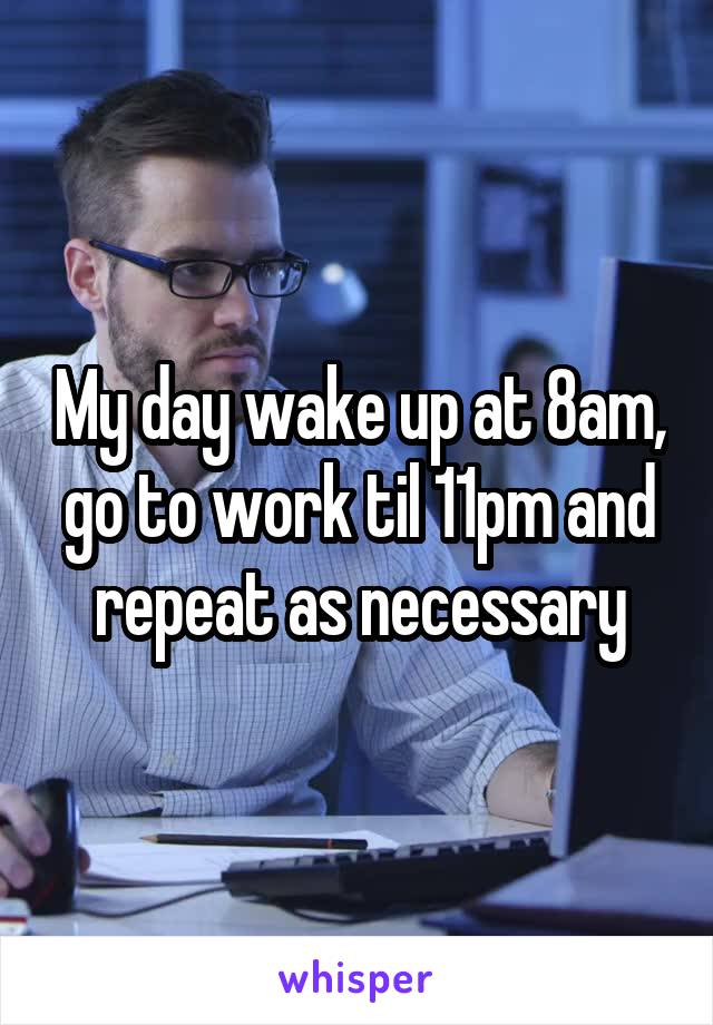 My day wake up at 8am, go to work til 11pm and repeat as necessary