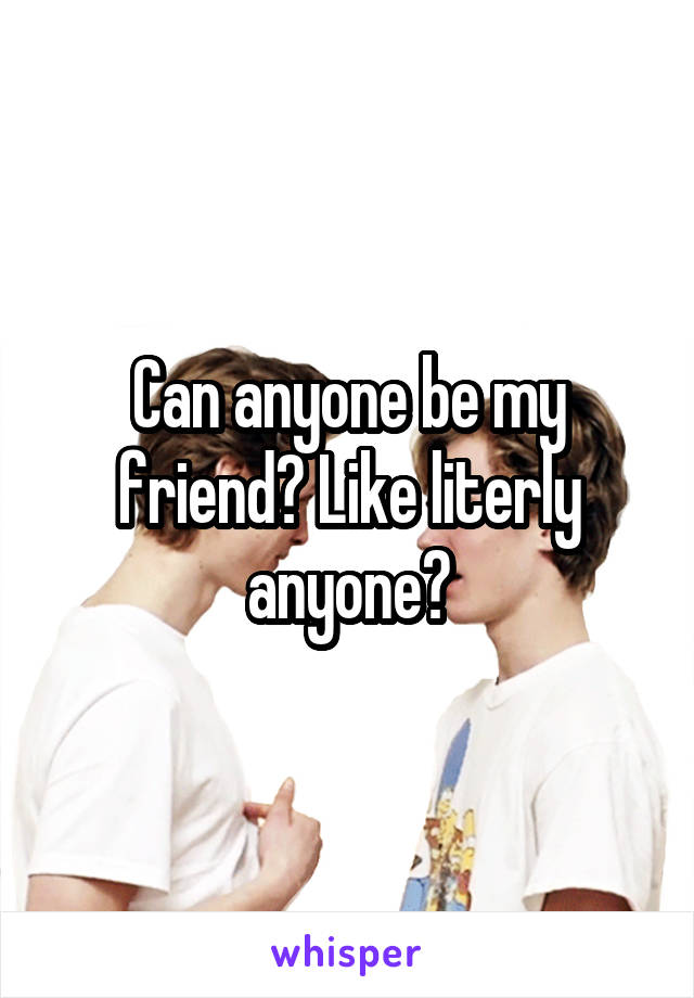 Can anyone be my friend? Like literly anyone?