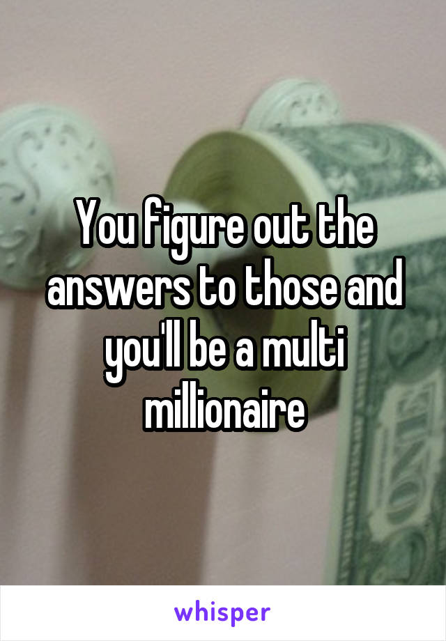 You figure out the answers to those and you'll be a multi millionaire