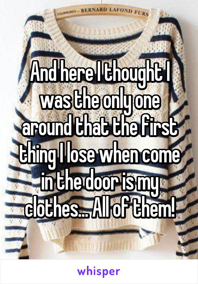 And here I thought I was the only one around that the first thing I lose when come in the door is my clothes... All of them!