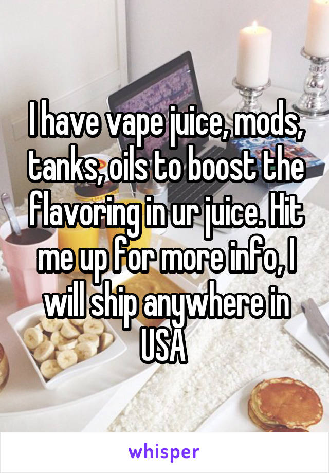 I have vape juice, mods, tanks, oils to boost the flavoring in ur juice. Hit me up for more info, I will ship anywhere in USA 