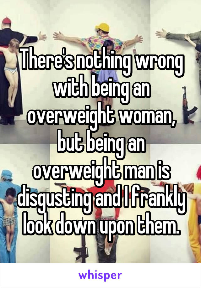 There's nothing wrong with being an overweight woman, but being an overweight man is disgusting and I frankly look down upon them.
