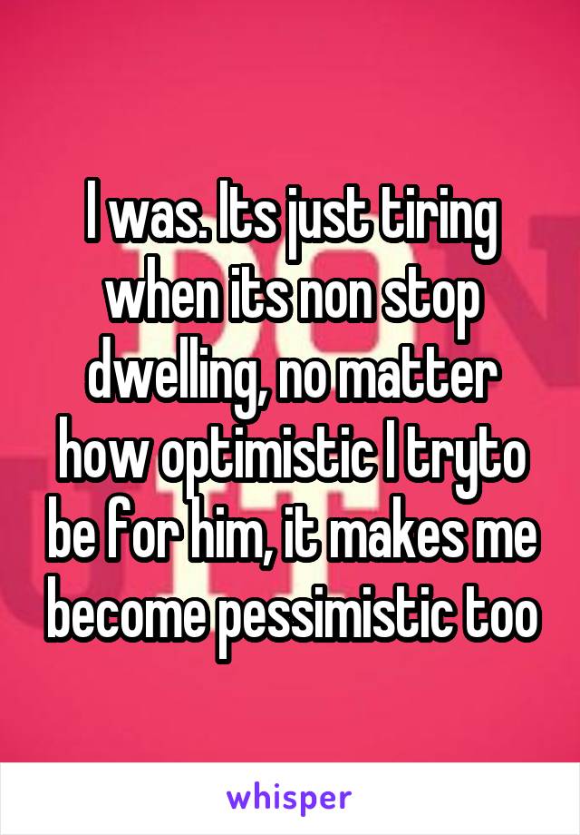 I was. Its just tiring when its non stop dwelling, no matter how optimistic I tryto be for him, it makes me become pessimistic too