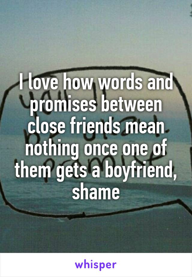 I love how words and promises between close friends mean nothing once one of them gets a boyfriend, shame