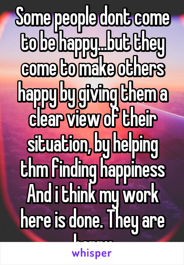 Some people dont come to be happy...but they come to make others happy by giving them a clear view of their situation, by helping thm finding happiness
And i think my work here is done. They are happy