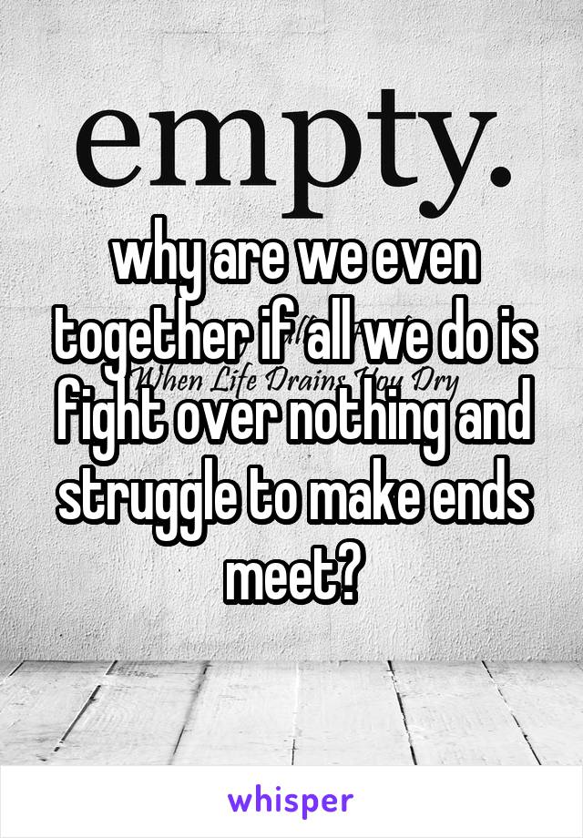 why are we even together if all we do is fight over nothing and struggle to make ends meet?