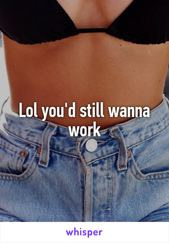 Lol you'd still wanna work