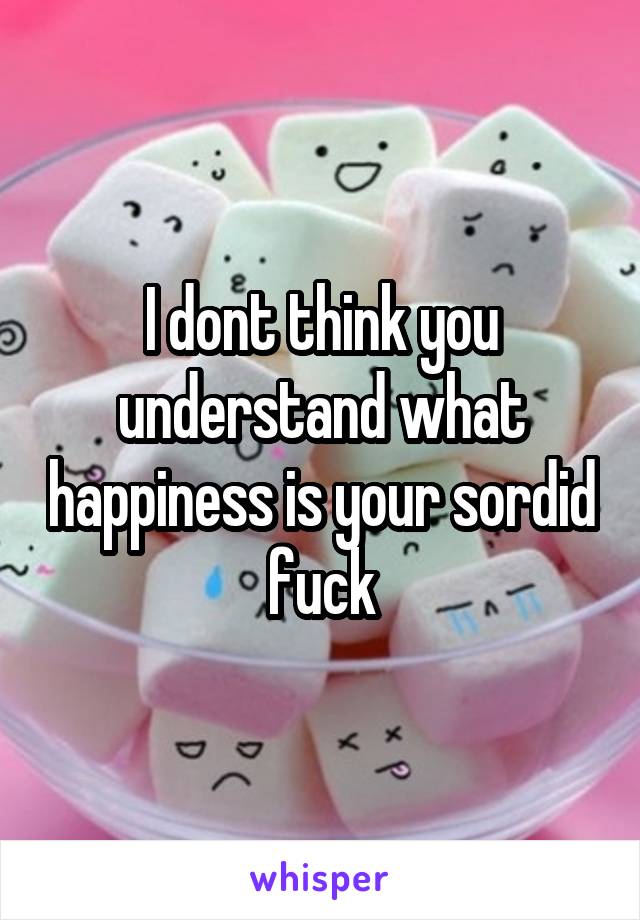 I dont think you understand what happiness is your sordid fuck